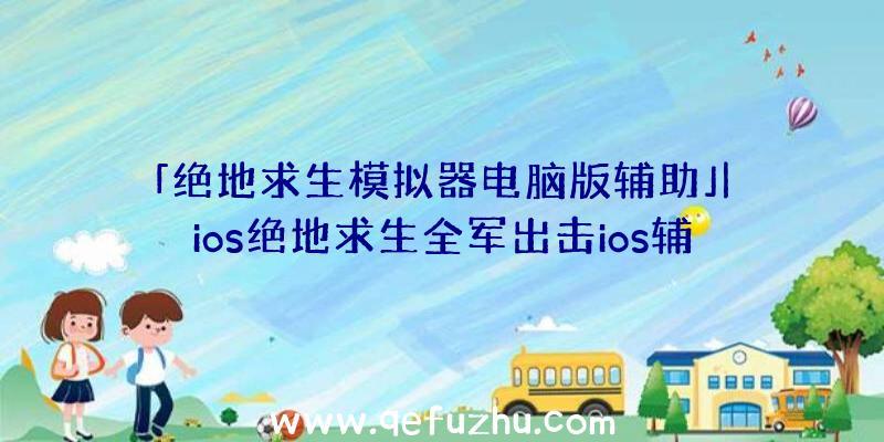 「绝地求生模拟器电脑版辅助」|ios绝地求生全军出击ios辅助